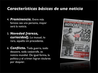 Características básicas de una noticia

4. Prominencia. Entre más 
   famosa sea una persona, mayor 
   será la noticia.

5. Novedad [rareza,
   curiosidad]. Lo inusual, lo 
   raro, aquello sin precedente.

6. Conﬂicto. Toda guerra, todo 
   desastre, toda catástrofe, es 
   noticia mundial. De igual forma, la 
   política y el crimen logran titulares 
   por doquier.
 