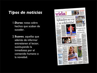 Tipos de noticias

  1.Duras: notas sobre 
    hechos que acaban de 
    suceder.

  2.Suaves. aquellas que 
    además de informar 
    entretienen al lector, 
    sustituyendo la 
    inmediatez por el 
    contenido humano o 
    la novedad.
 