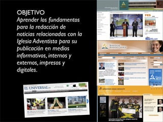 OBJETIVO
Aprender los fundamentos
para la redacción de
noticias relacionadas con la
Iglesia Adventista para su
publicación en medios
informativos, internos y
externos, impresos y
digitales.
 