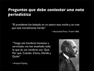 Preguntas que debe contestar una nota
periodística

 “El presidente fue baleado en un teatro esta noche y se cree 
 que está mortalmente herido”
                                                     --Associated Press, 14 abril 1865.



  “Tengo seis hombres honestos y 
  serviciales; me han enseñado todo 
  lo que sé; sus nombres son: Qué, 
  Por qué, Cuándo, Cómo, Dónde y 
  Quién”
                                                      
                                                      
  --Rudyard Kipling.
 