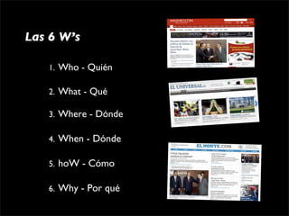 Las 6 W’s

   1. Who - Quién

   2. What - Qué

   3. Where - Dónde

   4.   When - Dónde

   5.   hoW - Cómo

   6.   Why - Por qué
 