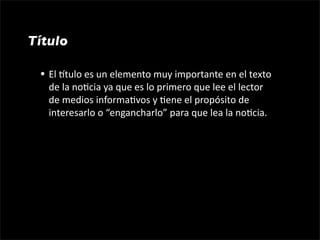 Título

 • El gtulo es un elemento muy importante en el texto 
   de la no1cia ya que es lo primero que lee el lector 
   de medios informa1vos y 1ene el propósito de 
   interesarlo o “engancharlo” para que lea la no1cia.
 