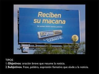 TIPOS
1.Objetivos: oración breve que resume la noticia.
2.Subjetivos. frase, palabra, expresión llamativa que alude a la noticia.
 