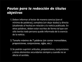 Pautas para la redacción de títulos
objetivos
 1. Deben informar al lector de manera concisa (con el 
    mínimo de palabras), completa (sin dejar dudas) y directa 
    (aludiendo al hecho) en relación a la no1cia publicada. En 
    otras palabras, deben estar escritos de forma tal que con 
    sólo leerlos toda persona quede informada de la esencia 
    de la no1cia. 

 2. Tamaño máximo de 7 palabras (sin contar monosílabos, 
    preposiciones, conjunciones, siglas, etc.)

 3. Se podrán suprimir argculos, preposiciones, conjunciones 
    y otros elementos secundarios siempre y cuando no se 
    afecte el sen1do. 
 