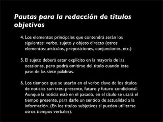 Pautas para la redacción de títulos
objetivos
 4. Los elementos principales que contendrá serán los 
    siguientes: verbo, sujeto y objeto directo (otros 
    elementos: artículos, preposiciones, conjunciones, etc.)

 5. El sujeto deberá estar explícito en la mayoría de las 
    ocasiones, pero podrá omitirse del título cuando éste 
    pase de las siete palabras.

 6. Los tiempos que se usarán en el verbo clave de los títulos 
    de noticias son tres: presente, futuro y futuro condicional. 
    Aunque la noticia esté en el pasado, en el título se usará el 
    tiempo presente, para darle un sentido de actualidad a la 
    información. (En los títulos subjetivos sí pueden utilizarse 
    otros tiempos verbales).
 