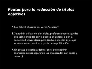 Pautas para la redacción de títulos
objetivos


 7. No deberá abusarse del verbo “realizar”.

 8. Se podrán utilizar en ellos siglas, preferentemente aquellas 
    que sean conocidas por el público en general o por la 
    comunidad universitaria, pero también aquellas siglas que 
    se desea sean conocidas a partir de su publicación.

 9. En el caso de noticias dobles, en el título podrán 
    anunciarse ambas separando los encabezados con punto y 
    coma (;). 
 
