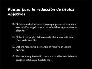 Pautas para la redacción de títulos
objetivos

 10. No deberá decirse en el título algo que no se dice en la 
     información, engañando o creando falsas expectativas en 
     el lector.

 11. Deberá responder fielmente a la idea expresada en el 
     párrafo de entrada.

 12. Deberá redactarse de manera afirmativa en vez de 
     negativa.

 13. Si el gtulo requiere u1lizar más de una línea no deberán 
     dividirse palabras al ﬁnal de ellas.
 