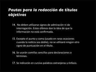 Pautas para la redacción de títulos
objetivos

 14.  No deben u1lizarse signos de admiración ni de 
     interrogación. Estos úl1mos dan la idea de que la 
     información no está conﬁrmada.

 15. Excepto el punto y coma (usado en raras ocasiones 
     cuando la no1cia sea doble), no se u1lizará ningún otro 
     signo de puntuación en el gtulo.

 16. Se usarán comillas sencillas para declaraciones o 
     términos.

 17. Se indicarán en cursiva palabras extranjeras y énfasis.
 