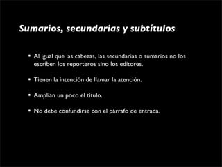 Sumarios, secundarias y subtítulos

 •   Al igual que las cabezas, las secundarias o sumarios no los 
     escriben los reporteros sino los editores.

 •   Tienen la intención de llamar la atención.

 •   Amplían un poco el título.

 •   No debe confundirse con el párrafo de entrada.
 