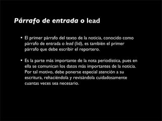 Párrafo de entrada o lead

 •   El primer párrafo del texto de la noticia, conocido como 
     párrafo de entrada o lead (lid), es también el primer 
     párrafo que debe escribir el reportero.

 •   Es la parte más importante de la nota periodística, pues en 
     ella se comunican los datos más importantes de la noticia. 
     Por tal motivo, debe ponerse especial atención a su 
     escritura, rehaciéndola y revisándola cuidadosamente 
     cuantas veces sea necesario.
 