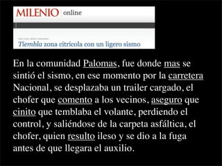 En la comunidad Palomas, fue donde mas se
sintió el sismo, en ese momento por la carretera
Nacional, se desplazaba un trailer cargado, el
chofer que comento a los vecinos, aseguro que
cinito que temblaba el volante, perdiendo el
control, y saliéndose de la carpeta asfáltica, el
chofer, quien resulto ileso y se dio a la fuga
antes de que llegara el auxilio.
 