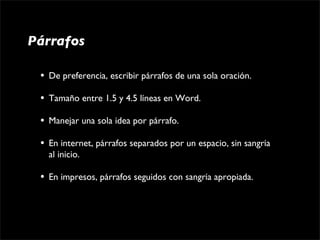 Párrafos

 •   De preferencia, escribir párrafos de una sola oración.

 •   Tamaño entre 1.5 y 4.5 líneas en Word.

 •   Manejar una sola idea por párrafo.

 •   En internet, párrafos separados por un espacio, sin sangría 
     al inicio.

 •   En impresos, párrafos seguidos con sangría apropiada.
 