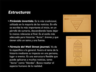 Estructuras

• Pirámide invertida. Es la más tradicional, 
  utilizada en la mayoría de las noticias. En ella 
  se escribe lo más importante al inicio, en un 
  párrafo de sumario, descendiendo hasta dejar 
  lo menos relevante al final. Es el estilo más 
  adecuado para historias “duras”, breves y que 
  tienen sólo un tema y una fuente.

• Fórmula del Wall Street Journal. Va de 
  lo específico a lo general. Ilustra el tema de la 
  historia mediante su impacto en una persona, 
  lugar o evento. Es una estructura flexible que 
  puede aplicarse a muchas noticias, tanto 
  “duras” como “blandas”. Busca resaltar el 
  aspecto humano de la realidad.
 