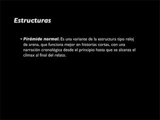Estructuras

 • Pirámide normal. Es una variante de la estructura tipo reloj 
   de arena, que funciona mejor en historias cortas, con una 
   narración cronológica desde el principio hasta que se alcanza el 
   clímax al final del relato. 
 