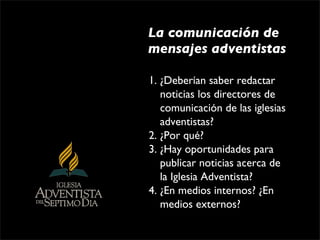 La comunicación de
mensajes adventistas

1. ¿Deberían saber redactar 
   noticias los directores de 
   comunicación de las iglesias 
   adventistas?
2. ¿Por qué?
3. ¿Hay oportunidades para 
   publicar noticias acerca de 
   la Iglesia Adventista?
4. ¿En medios internos? ¿En 
   medios externos?
 