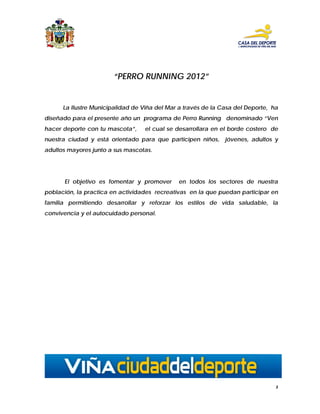 “PERRO RUNNING 2012”


      La Ilustre Municipalidad de Viña del Mar a través de la Casa del Deporte, ha
diseñado para el presente año un programa de Perro Running denominado “Ven
hacer deporte con tu mascota”,    el cual se desarrollara en el borde costero de
nuestra ciudad y está orientado para que participen niños,     jóvenes, adultos y
adultos mayores junto a sus mascotas.




      El objetivo es fomentar y promover      en todos los sectores de nuestra
población, la practica en actividades recreativas en la que puedan participar en
familia permitiendo desarrollar y reforzar los estilos de vida saludable, la
convivencia y el autocuidado personal.




                                                                                 3
 