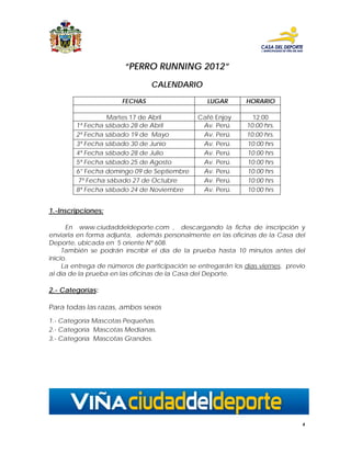 “PERRO RUNNING 2012”
                                CALENDARIO

                       FECHAS                     LUGAR        HORARIO

                  Martes 17 de Abril           Café Enjoy        12:00
        1ª Fecha sábado 28 de Abril             Av. Perú.      10:00 hrs.
        2ª Fecha sábado 19 de Mayo              Av. Perú.      10:00 hrs.
        3ª Fecha sábado 30 de Junio             Av. Perú.      10:00 hrs
        4ª Fecha sábado 28 de Julio             Av. Perú.      10:00 hrs
        5ª Fecha sábado 25 de Agosto            Av. Perú.      10:00 hrs
        6° Fecha domingo 09 de Septiembre       Av. Perú.      10:00 hrs
        7ª Fecha sábado 27 de Octubre           Av. Perú.      10:00 hrs
        8ª Fecha sábado 24 de Noviembre         Av. Perú.      10:00 hrs


1.-Inscripciones:

      En www.ciudaddeldeporte.com , descargando la ficha de inscripción y
enviarla en forma adjunta, además personalmente en las oficinas de la Casa del
Deporte, ubicada en 5 oriente Nº 608.
     También se podrán inscribir el día de la prueba hasta 10 minutos antes del
inicio.
     La entrega de números de participación se entregarán los días viernes, previo
al día de la prueba en las oficinas de la Casa del Deporte.

2.- Categorías:

Para todas las razas, ambos sexos
1.- Categoría Mascotas Pequeñas.
2.- Categoría Mascotas Medianas.
3.- Categoría Mascotas Grandes.




                                                                                 4
 