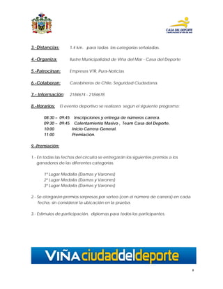 3.-Distancias:        1.4 km. para todas las categorías señaladas.

4.-Organiza:          Ilustre Municipalidad de Viña del Mar - Casa del Deporte

5.-Patrocinan:        Empresas VTR, Pura-Noticias

6.-Colaboran:         Carabineros de Chile, Seguridad Ciudadana.

7.- Información:      2184674 - 2184678

8.-Horarios:     El evento deportivo se realizara según el siguiente programa:

      08:30 – 09:45 Inscripciones y entrega de números carrera.
      09:30 – 09:45 Calentamiento Masivo , Team Casa del Deporte.
      10:00         Inicio Carrera General.
      11:00         Premiación.

9.-Premiación:

1.- En todas las fechas del circuito se entregarán los siguientes premios a los
    ganadores de las diferentes categorías.

      1º Lugar Medalla (Damas y Varones)
      2º Lugar Medalla (Damas y Varones)
      3º Lugar Medalla (Damas y Varones)

2.- Se otorgarán premios sorpresas por sorteo (con el número de carrera) en cada
    fecha, sin considerar la ubicación en la prueba.

3.- Estimulos de participación, diplomas para todos los participantes.




                                                                                   5
 
