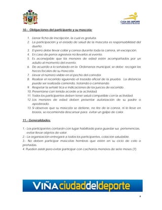 10.- Obligaciones del participante y su mascota:

   1. Llenar ficha de inscripción, la cual es gratuita.
   2. La participación y el estado de salud de la mascota es responsabilidad del
       dueño.
   3. El perro debe llevar collar y correa durante toda la carrera, sin excepción.
   4. En caso de perros agresivos no llevarlos al evento.
   5. Es aconsejable que los menores de edad estén acompañados por un
       adulto al momento del evento.
   6. De acuerdo a lo señalado en la Ordenanza municipal, se debe recoger las
       heces fecales de su mascota.
   7. Llevar el número visible en el pecho del corredor.
   8. Realizar el recorrido siguiendo el trazado oficial de la prueba. La distancia
       puede ser realizada corriendo, trotando o caminando.
   9. Respetar la señalé tica e indicaciones de los jueces de recorrido.
   10. Presentarse con tenida acorde a la actividad.
   11. Todos los participantes deben tener salud compatible con la actividad.
   12. Los menores de edad deben presentar autorización de su padre o
       apoderado.
   13. Si observas que su mascota se detiene, no tire de la correa, ni lo lleve en
       brazos, se recomienda descansar para evitar un golpe de calor.

11.- Generalidades:

1.- Los participantes contarán con lugar habilitado para guardar sus pertenencias,
    evitar llevar objetos de valor.
2.- La organización entregará a todos los participantes, colación saludable.
3.- No deben participar mascotas hembras que estén en su ciclo de celo o
preñadas.
4. Pueden asistir pero evitar participar con cachorros menores de siete meses (7).




                                                                                  6
 