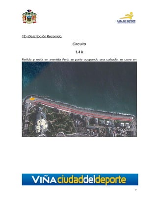 12.- Descripción Recorrido:

                                    Circuito

                                      1.4 k

Partida y meta en avenida Perú, se parte ocupando una calzada, se corre en
dirección a 8 norte, donde se dirigen por la calzada poniente considerado como
punto de retorno entre las calles 7 y 8 norte , avenida Perú, en dirección punto de
Par




                                                                                  7
 
