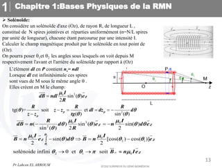 Chapitre 1:Bases Physiques de la RMN
1
13
 Solénoïde:
On considère un solénoïde d'axe (Oz), de rayon R, de longueur L ,
constitué de N spires jointives et réparties uniformément (n=N/L spires
par unité de longueur), chacune étant parcourue par une intensité I.
Calculer le champ magnétique produit par le solénoïde en tout point de
(Oz).
On pourra poser q1et q2 les angles sous lesquels on voit depuis M
respectivement l'avant et l'arrière du solénoïde par rapport à (Oz)
L’élément dl en P contient ns= ndl
Lorsque dl est infinitésimale ces spires
sont vues de M sous le même angle q .
Elles créent en M le champ:
2
1
3
0 0
2
0 0
2 1
2 1 0
( ) sin ( ) sin( )
sin ( ) 2 2
sin( ) [cos( ) cos( )]
2 2
solénoide infini 0 et soit
Z Z
Z Z
Z
I I
R
dB n d e n d e
R
I I
B n e d B n e
B n Ie
q
q
 
q q q q
q
 
q q q q
q q  

   
    

  
  
   
 
2
tg( )= soit et
( ) sin ( )
p p
p
R R R
z z dl dz d
z z tg
q q
q q
    

3
0
sin ( )
2
Z
I
dB ndl e
R

q

 
Pr Lahcen EL ARROUM
 
