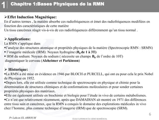 Chapitre 1:Bases Physiques de la RMN
1
6
Effet Induction Magnétique:
En d’autres termes , la matière absorbe ces radiofréquences et émet des radiofréquences modifiées en
fonction des caractéristiques de cette matière
Un tissu cancéreux réagit vis-à-vis de ces radiofréquences différemment qu’un tissu normal .
Applications:
La RMN s’applique dans
l’analyse des structures atomique et propriétés physiques de la matière (Spectroscopie RMN : SRMN)
 l’imagerie médicale (IRM): Noyaux hydrogène (B0 de 1 à 3T)
 IRM du sodium: Noyaux du sodium ( nécessite un champs B0 de l’ordre de 10T)
diagnostiquer le cerveau (Alzheimer et Parkinson)
 Historique:
La RMN a été mise en évidence en 1946 par BLOCH et PURCELL, qui ont eu pour cela le prix Nobel
de Physique en 1952.
Depuis lors, elle est utilisée comme technique de spectroscopie en physique et chimie pour la
détermination de structures chimiques et de conformations moléculaires et pour sonder certaines
propriétés physiques des matériaux.
Elle est également utilisée en biochimie et biologie pour l’étude in vivo de certains métabolismes.
Ce n’est que relativement récemment, après que DAMADIAN ait montré en 1971 des différences
entre tissu sain et cancéreux, que la RMN a conquis le domaine des explorations médicales in vivo
chez l’homme, plus comme technique d’imagerie (IRM) que de spectroscopie (SRM).
Pr Lahcen EL ARROUM
 
