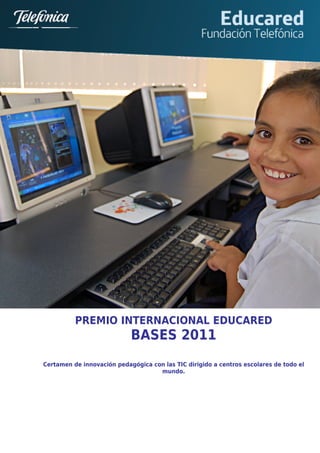 s




              PREMIO INTERNACIONAL EDUCARED
                                BASES 2011
    Certamen de innovación pedagógica con las TIC dirigido a centros escolares de todo el
                                        mundo.
 