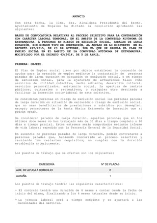 ANUNCIO
Con esta fecha, la Ilma. Sra. Alcaldesa Presidenta del Excmo.
Ayuntamiento de Nogales ha dictado la resolución aprobando las
siguientes:
BASES DE CONVOCATORIA RELATIVAS AL PROCESO SELECTIVO PARA LA CONTRATACIÓN
CON CARÁCTER LABORAL TEMPORAL, EN EL ÁMBITO DE LA COMUNIDAD AUTÓNOMA DE
EXTREMADURA, A PERSONAS EN RIESGO DE EXCLUSIÓN SOCIAL, PARADAS DE LARGA
DURACIÓN, SIN NINGUN TIPO DE PRESTACIÓN, AL AMPARO DE LO DISPUESTO EN EL
DECRETO 287/2015, DE 23 DE OCTUBRE, POR EL QUE SE REGULA EL PLAN DE
EMPLEO SOCIAL EN EL ÁMBITO DE LA COMUNIDAD AUTÓNOMA DE EXTREMADURA,
MODIFICADO POR EL DECRETO 43/2016, DE 5 DE ABRIL.
PRIMERA: OBJETO.
El Plan de Empleo social tiene por objeto establecer la concesión de
ayudas para la creación de empleo mediante la contratación de personas
paradas de larga duración en situación de exclusión social, o en riesgo
de exclusión social, para la ejecución de actuaciones tales como
servicios de utilidad colectiva, medio ambiente, desarrollo cultural,
servicios personalizados, asistencia social, la apertura de centros
públicos, culturales o recreativos, o cualquier otro destinado a
facilitar la inserción socio-laboral de este colectivo.
Se consideran personas en riesgo de exclusión social las personas paradas
de larga duración en situación de exclusión o riesgo de exclusión social,
que no sean beneficiarios de prestaciones o subsidios por desempleo,
excepto perceptores de la Renta Básica Extremeña de Inserción que sí
podrán optar.
Se consideran parados de larga duración, aquellas personas que en los
últimos doce meses no han trabajado más de 30 días a tiempo completo o 60
días a tiempo parcial. Estos extremos serán comprobados mediante informe
de vida laboral expedido por la Tesorería General de la Seguridad Social.
En ausencia de personas paradas de larga duración, podrán contratarse a
personas paradas que, habiendo concurrido al proceso selectivo y
reuniendo los restantes requisitos, no cumplan con la duración
establecida anteriormente.
Los puestos de trabajo que se ofertan son los siguientes:
Los puestos de trabajo tendrán las siguientes características:
- El contrato tendrá una duración de 6 meses a contar desde la fecha de
inicio del mismo, finalizando a los 6 meses naturales desde su inicio.
- La jornada laboral será a tiempo completo y se ajustará a las
necesidades del servicio.
CATEGORÍA Nº DE PLAZAS
AUX. DE AYUDA A DOMICILIO 2
ALBAÑIL 1
 