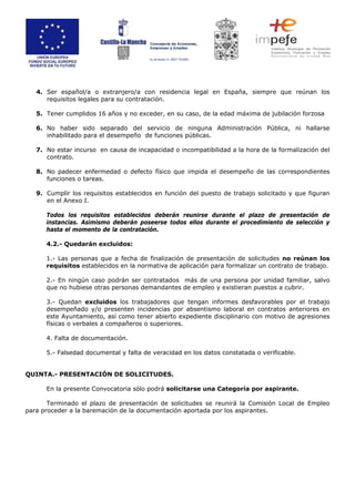 4. Ser español/a o extranjero/a con residencia legal en España, siempre que reúnan los
requisitos legales para su contratación.
5. Tener cumplidos 16 años y no exceder, en su caso, de la edad máxima de jubilación forzosa
6. No haber sido separado del servicio de ninguna Administración Pública, ni hallarse
inhabilitado para el desempeño de funciones públicas.
7. No estar incurso en causa de incapacidad o incompatibilidad a la hora de la formalización del
contrato.
8. No padecer enfermedad o defecto físico que impida el desempeño de las correspondientes
funciones o tareas.
9. Cumplir los requisitos establecidos en función del puesto de trabajo solicitado y que figuran
en el Anexo I.
Todos los requisitos establecidos deberán reunirse durante el plazo de presentación de
instancias. Asimismo deberán poseerse todos ellos durante el procedimiento de selección y
hasta el momento de la contratación.
4.2.- Quedarán excluidos:
1.- Las personas que a fecha de finalización de presentación de solicitudes no reúnan los
requisitos establecidos en la normativa de aplicación para formalizar un contrato de trabajo.
2.- En ningún caso podrán ser contratados más de una persona por unidad familiar, salvo
que no hubiese otras personas demandantes de empleo y existieran puestos a cubrir.
3.- Quedan excluidos los trabajadores que tengan informes desfavorables por el trabajo
desempeñado y/o presenten incidencias por absentismo laboral en contratos anteriores en
este Ayuntamiento, así como tener abierto expediente disciplinario con motivo de agresiones
físicas o verbales a compañeros o superiores.
4. Falta de documentación.
5.- Falsedad documental y falta de veracidad en los datos constatada o verificable.
QUINTA.- PRESENTACIÓN DE SOLICITUDES.
En la presente Convocatoria sólo podrá solicitarse una Categoría por aspirante.
Terminado el plazo de presentación de solicitudes se reunirá la Comisión Local de Empleo
para proceder a la baremación de la documentación aportada por los aspirantes.
 