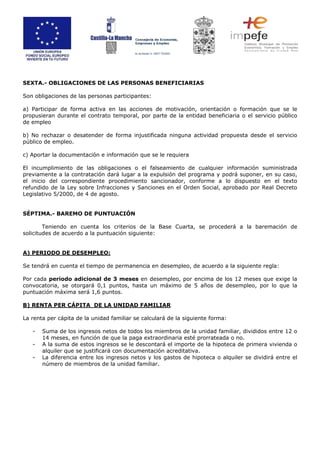 SEXTA.- OBLIGACIONES DE LAS PERSONAS BENEFICIARIAS
Son obligaciones de las personas participantes:
a) Participar de forma activa en las acciones de motivación, orientación o formación que se le
propusieran durante el contrato temporal, por parte de la entidad beneficiaria o el servicio público
de empleo
b) No rechazar o desatender de forma injustificada ninguna actividad propuesta desde el servicio
público de empleo.
c) Aportar la documentación e información que se le requiera
El incumplimiento de las obligaciones o el falseamiento de cualquier información suministrada
previamente a la contratación dará lugar a la expulsión del programa y podrá suponer, en su caso,
el inicio del correspondiente procedimiento sancionador, conforme a lo dispuesto en el texto
refundido de la Ley sobre Infracciones y Sanciones en el Orden Social, aprobado por Real Decreto
Legislativo 5/2000, de 4 de agosto.
SÉPTIMA.- BAREMO DE PUNTUACIÓN
Teniendo en cuenta los criterios de la Base Cuarta, se procederá a la baremación de
solicitudes de acuerdo a la puntuación siguiente:
A) PERIODO DE DESEMPLEO:
Se tendrá en cuenta el tiempo de permanencia en desempleo, de acuerdo a la siguiente regla:
Por cada periodo adicional de 3 meses en desempleo, por encima de los 12 meses que exige la
convocatoria, se otorgará 0,1 puntos, hasta un máximo de 5 años de desempleo, por lo que la
puntuación máxima será 1,6 puntos.
B) RENTA PER CÁPITA DE LA UNIDAD FAMILIAR
La renta per cápita de la unidad familiar se calculará de la siguiente forma:
- Suma de los ingresos netos de todos los miembros de la unidad familiar, divididos entre 12 o
14 meses, en función de que la paga extraordinaria esté prorrateada o no.
- A la suma de estos ingresos se le descontará el importe de la hipoteca de primera vivienda o
alquiler que se justificará con documentación acreditativa.
- La diferencia entre los ingresos netos y los gastos de hipoteca o alquiler se dividirá entre el
número de miembros de la unidad familiar.
 