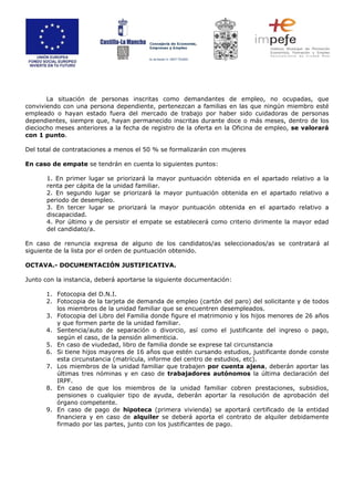 La situación de personas inscritas como demandantes de empleo, no ocupadas, que
conviviendo con una persona dependiente, pertenezcan a familias en las que ningún miembro esté
empleado o hayan estado fuera del mercado de trabajo por haber sido cuidadoras de personas
dependientes, siempre que, hayan permanecido inscritas durante doce o más meses, dentro de los
dieciocho meses anteriores a la fecha de registro de la oferta en la Oficina de empleo, se valorará
con 1 punto.
Del total de contrataciones a menos el 50 % se formalizarán con mujeres
En caso de empate se tendrán en cuenta lo siguientes puntos:
1. En primer lugar se priorizará la mayor puntuación obtenida en el apartado relativo a la
renta per cápita de la unidad familiar.
2. En segundo lugar se priorizará la mayor puntuación obtenida en el apartado relativo a
periodo de desempleo.
3. En tercer lugar se priorizará la mayor puntuación obtenida en el apartado relativo a
discapacidad.
4. Por último y de persistir el empate se establecerá como criterio dirimente la mayor edad
del candidato/a.
En caso de renuncia expresa de alguno de los candidatos/as seleccionados/as se contratará al
siguiente de la lista por el orden de puntuación obtenido.
OCTAVA.- DOCUMENTACIÓN JUSTIFICATIVA.
Junto con la instancia, deberá aportarse la siguiente documentación:
1. Fotocopia del D.N.I.
2. Fotocopia de la tarjeta de demanda de empleo (cartón del paro) del solicitante y de todos
los miembros de la unidad familiar que se encuentren desempleados.
3. Fotocopia del Libro del Familia donde figure el matrimonio y los hijos menores de 26 años
y que formen parte de la unidad familiar.
4. Sentencia/auto de separación o divorcio, así como el justificante del ingreso o pago,
según el caso, de la pensión alimenticia.
5. En caso de viudedad, libro de familia donde se exprese tal circunstancia
6. Si tiene hijos mayores de 16 años que estén cursando estudios, justificante donde conste
esta circunstancia (matrícula, informe del centro de estudios, etc).
7. Los miembros de la unidad familiar que trabajen por cuenta ajena, deberán aportar las
últimas tres nóminas y en caso de trabajadores autónomos la última declaración del
IRPF.
8. En caso de que los miembros de la unidad familiar cobren prestaciones, subsidios,
pensiones o cualquier tipo de ayuda, deberán aportar la resolución de aprobación del
órgano competente.
9. En caso de pago de hipoteca (primera vivienda) se aportará certificado de la entidad
financiera y en caso de alquiler se deberá aporta el contrato de alquiler debidamente
firmado por las partes, junto con los justificantes de pago.
 