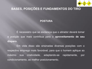 BASES, POSIÇÕES E FUNDAMENTOS DO TIRO 
POSTURA 
É necessário que se esclareça que o atirador deverá tomar 
a posição que mais contribua para o aproveitamento de seu 
disparo. 
Em vista disso são ensinadas diversas posições com o 
respectivo emprego mais favorável, para que o homem aplique ao 
máximo sua criatividade, adaptando-se rapidamente, por 
condicionamento, ao melhor posicionamento. 
 