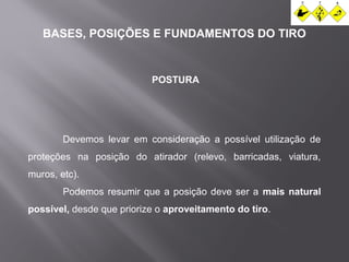 BASES, POSIÇÕES E FUNDAMENTOS DO TIRO 
POSTURA 
Devemos levar em consideração a possível utilização de 
proteções na posição do atirador (relevo, barricadas, viatura, 
muros, etc). 
Podemos resumir que a posição deve ser a mais natural 
possível, desde que priorize o aproveitamento do tiro. 
 