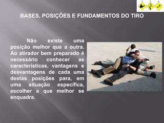 BASES, POSIÇÕES E FUNDAMENTOS DO TIRO 
Não existe uma 
posição melhor que a outra. 
Ao atirador bem preparado é 
necessário conhecer as 
características, vantagens e 
desvantagens de cada uma 
destas posições para, em 
uma situação específica, 
escolher a que melhor se 
enquadra. 
 