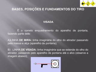 BASES, POSIÇÕES E FUNDAMENTOS DO TIRO 
VISADA 
É o correto enquadramento do aparelho de pontaria, 
fazendo parte dele: 
A)LINHA DE MIRA: linha imaginária do olho do atirador passando 
pela massa e alça (aparelho de pontaria); 
B) LINHA DE VISADA: linha imaginária que se estende do olho do 
atirador, passando pelo aparelho de pontaria até o alvo (observe a 
imagem abaixo); 
 