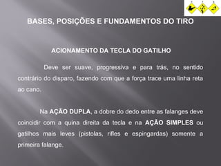 BASES, POSIÇÕES E FUNDAMENTOS DO TIRO 
ACIONAMENTO DA TECLA DO GATILHO 
Deve ser suave, progressiva e para trás, no sentido 
contrário do disparo, fazendo com que a força trace uma linha reta 
ao cano. 
Na AÇÃO DUPLA, a dobre do dedo entre as falanges deve 
coincidir com a quina direita da tecla e na AÇÃO SIMPLES ou 
gatilhos mais leves (pistolas, rifles e espingardas) somente a 
primeira falange. 
 
