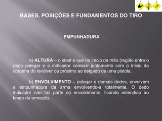 BASES, POSIÇÕES E FUNDAMENTOS DO TIRO 
EMPUNHADURA 
a) ALTURA – o ideal é que no início da mão (região entre o 
dedo polegar e o indicador comece juntamente com o início da 
coronha do revólver ou próximo ao delgado de uma pistola. 
b) ENVOLVIMENTO – polegar e demais dedos, envolvem 
a empunhadura da arma envolvendo-a totalmente. O dedo 
indicador não faz parte do envolvimento, ficando estendido ao 
longo da armação. 
 