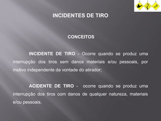INCIDENTES DE TIRO 
CONCEITOS 
INCIDENTE DE TIRO - Ocorre quando se produz uma 
interrupção dos tiros sem danos materiais e/ou pessoais, por 
motivo independente da vontade do atirador; 
ACIDENTE DE TIRO - ocorre quando se produz uma 
interrupção dos tiros com danos de qualquer natureza, materiais 
e/ou pessoais. 
 