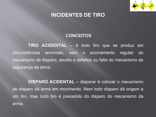 INCIDENTES DE TIRO 
CONCEITOS 
TIRO ACIDENTAL – é todo tiro que se produz em 
circunstâncias anormais, sem o acionamento regular do 
mecanismo de disparo, devido a defeitos ou falta do mecanismo de 
segurança da arma; 
DISPARO ACIDENTAL – disparar é colocar o mecanismo 
de disparo da arma em movimento. Nem todo disparo dá origem a 
um tiro, mas todo tiro é precedido do disparo do mecanismo da 
arma. 
 