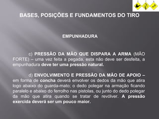 BASES, POSIÇÕES E FUNDAMENTOS DO TIRO 
EMPUNHADURA 
c) PRESSÃO DA MÃO QUE DISPARA A ARMA (MÃO 
FORTE) – uma vez feita a pegada, esta não deve ser desfeita, a 
empunhadura deve ter uma pressão natural. 
d) ENVOLVIMENTO E PRESSÃO DA MÃO DE APOIO – 
em forma de concha deverá envolver os dedos da mão que atira 
logo abaixo do guarda-mato; o dedo polegar na armação ficando 
paralelo e abaixo do ferrolho nas pistolas, ou junto do dedo polegar 
da mão que atira quando se tratar de revólver. A pressão 
exercida deverá ser um pouco maior. 
 