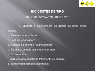 INCIDENTES DE TIRO 
CAUSAS PROVÁVEIS - REVÓLVER 
3) Quando o acionamento do gatilho se torna muito 
pesado: 
a. Sujeira no mecanismo; 
b. Falta de lubrificação; 
c. Resíduo de chumbo na antecâmara; 
d. Parafuso da mola real muito apertado; 
e. Espoleta alta; 
f. Cartucho não penetrado totalmente na câmara; 
g. Tambor não fechado totalmente; 
 