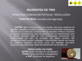 INCIDENTES DE TIRO 
PANES MAIS COMUNS EM PISTOLAS - RESOLUÇÕES 
PANE DE NEGA (munição que nega fogo) 
CAUSA: Mau funcionamento da munição, tais como ausência da 
espoleta, espoleta montada invertida ou em profundidade inadequada, 
falta de um ou mais dos componentes da espoleta (mistura iniciadora 
e bigorna), espessura do copo da espoleta fora da especificação para 
o calibre, munição velha ou mal condicionada acarretando sua 
contaminação por óleo ou umidade, tais falhas também são 
conhecidas como picotar a espoleta. Pode também ocorrer em função 
de problema mecânico da arma, como, por exemplo, percussor 
quebrado, percutida fraca, falha de fechamento do ferrolho, etc. 
RESOLUÇÃO DA PANE: 
BATE! (bater na base do carregador); 
PUXA! (puxar ferrolho a retaguarda); 
e VAI! (continuar os disparos). 
 