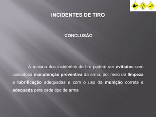 INCIDENTES DE TIRO 
CONCLUSÃO 
A maioria dos incidentes de tiro podem ser evitados com 
cuidadosa manutenção preventiva da arma, por meio de limpeza 
e lubrificação adequadas e com o uso da munição correta e 
adequada para cada tipo de arma 
 