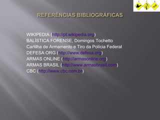 WIKIPEDIA (http://pt.wikipedia.org) 
BALÍSTICA FORENSE, Domingos Tochetto 
Cartilha de Armamento e Tiro da Polícia Federal 
DEFESA ORG (http://www.defesa.org) 
ARMAS ONLINE (http://armasonline.org) 
ARMAS BRASIL (http://www.armasbrasil.com) 
CBC (http://www.cbc.com.br) 
