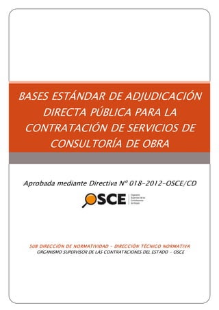 BASES ESTÁNDAR DE ADJUDICACIÓN
DIRECTA PÚBLICA PARA LA
CONTRATACIÓN DE SERVICIOS DE
CONSULTORÍA DE OBRA
Aprobada mediante Directiva Nº 018-2012-OSCE/CD
SUB DIRECCIÓN DE NORMATIVIDAD – DIRECCIÓN TÉCNICO NORMATIVA
ORGANISMO SUPERVISOR DE LAS CONTRATACIONES DEL ESTADO - OSCE
 