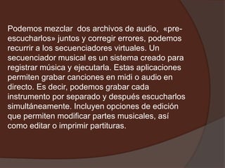 Podemos mezclar dos archivos de audio, «pre-
escucharlos» juntos y corregir errores, podemos
recurrir a los secuenciadores virtuales. Un
secuenciador musical es un sistema creado para
registrar música y ejecutarla. Estas aplicaciones
permiten grabar canciones en midi o audio en
directo. Es decir, podemos grabar cada
instrumento por separado y después escucharlos
simultáneamente. Incluyen opciones de edición
que permiten modificar partes musicales, así
como editar o imprimir partituras.
 