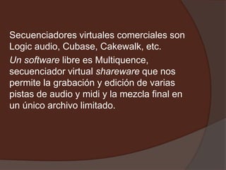 Secuenciadores virtuales comerciales son
Logic audio, Cubase, Cakewalk, etc.
Un software libre es Multiquence,
secuenciador virtual shareware que nos
permite la grabación y edición de varias
pistas de audio y midi y la mezcla final en
un único archivo limitado.
 