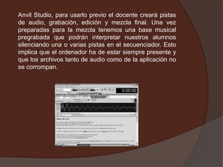 Anvil Studio, para usarlo previo el docente creará pistas
de audio, grabación, edición y mezcla final. Una vez
preparadas para la mezcla tenemos una base musical
pregrabada que podrán interpretar nuestros alumnos
silenciando una o varias pistas en el secuenciador. Esto
implica que el ordenador ha de estar siempre presente y
que los archivos tanto de audio como de la aplicación no
se corrompan.
 