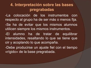 4. Interpretación sobre las bases
pregrabadas
-La colocación de los instrumentos con
respecto al grupo ha de ser más o menos fija.
-Se ha de evitar que los mismos alumnos
utilicen siempre los mismos instrumentos.
-El alumno ha de tratar de equilibrar
intensidades, resaltando lo que se tiene que
oír y acoplando lo que acompaña.
-Debe producirse un ajuste fiel con el tiempo
«rígido» de la base pregrabada.
 