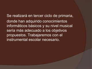 Se realizará en tercer ciclo de primaria,
donde han adquirido conocimientos
informáticos básicos y su nivel musical
sería más adecuado a los objetivos
propuestos. Trabajaremos con el
instrumental escolar necesario.
 